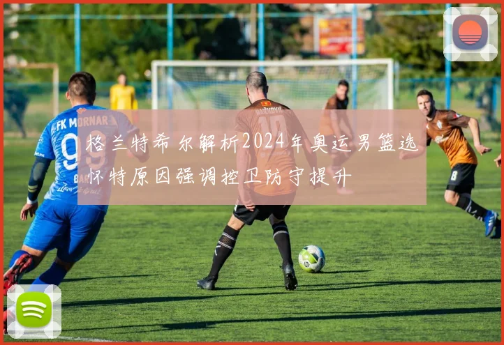 格兰特希尔解析2024年奥运男篮选怀特原因强调控卫防守提升