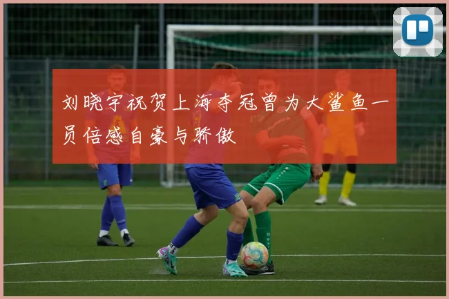 刘晓宇祝贺上海夺冠曾为大鲨鱼一员倍感自豪与骄傲