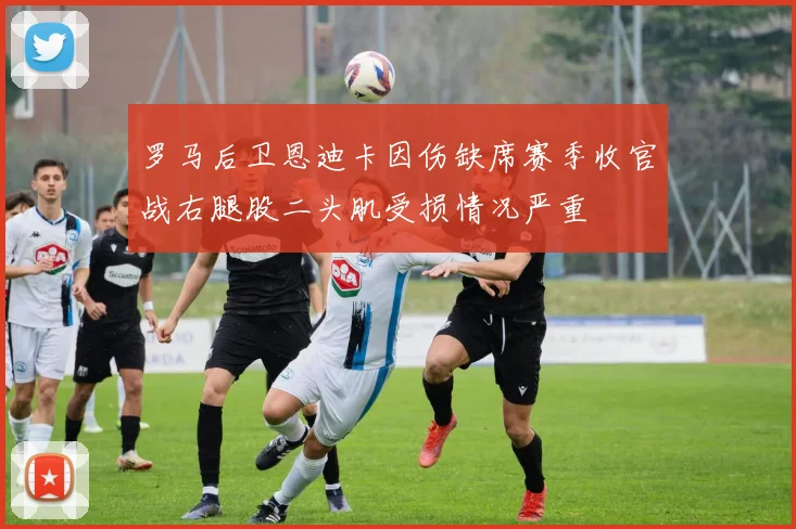 罗马后卫恩迪卡因伤缺席赛季收官战右腿股二头肌受损情况严重