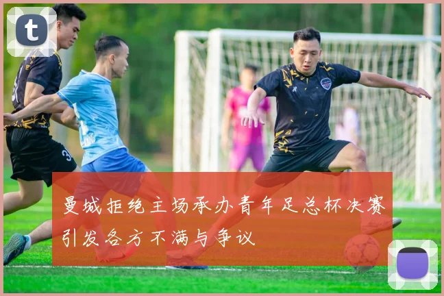 曼城拒绝主场承办青年足总杯决赛引发各方不满与争议