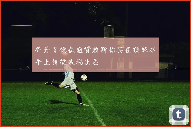 乔丹亨德森盛赞赖斯称其在顶级水平上持续表现出色