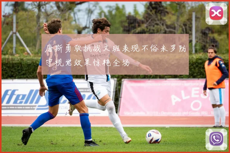 唐斯勇敢挑战文班表现不俗米罗防守视觉效果惊艳全场