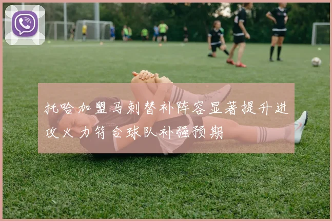 托哈加盟马刺替补阵容显著提升进攻火力符合球队补强预期