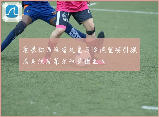 意媒称马洛塔赴皇马洽谈重磅引援或关注居莱尔和罗德里戈
