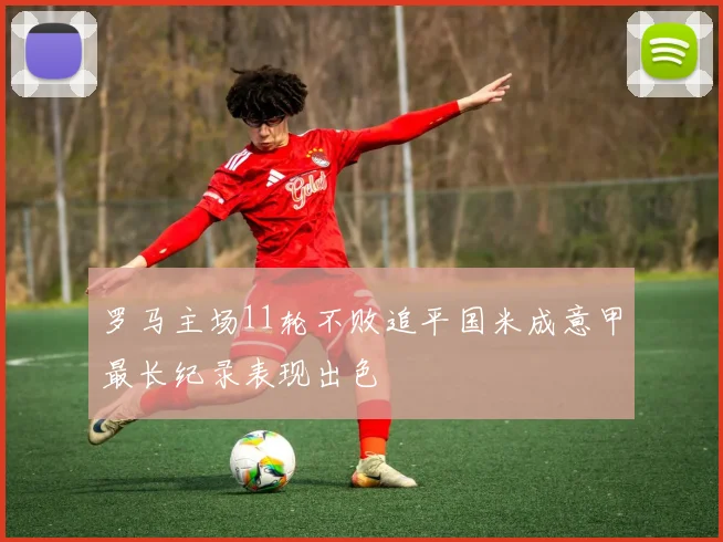 罗马主场11轮不败追平国米成意甲最长纪录表现出色