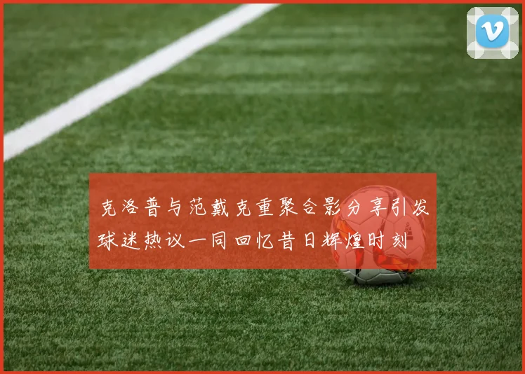 克洛普与范戴克重聚合影分享引发球迷热议一同回忆昔日辉煌时刻