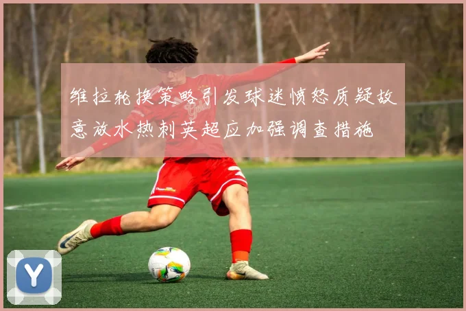 维拉轮换策略引发球迷愤怒质疑故意放水热刺英超应加强调查措施
