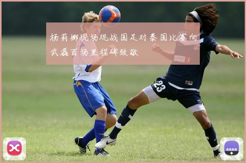 杨莉娜现场观战国足对泰国比赛向武磊百场里程碑致敬
