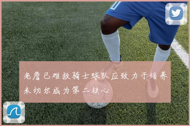 老詹已难救骑士球队应致力于培养米切尔成为第二核心